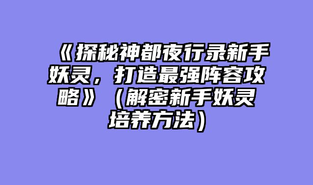 《探秘神都夜行录新手妖灵，打造最强阵容攻略》（解密新手妖灵培养方法）