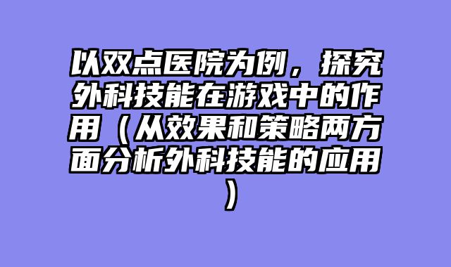以双点医院为例，探究外科技能在游戏中的作用（从效果和策略两方面分析外科技能的应用）