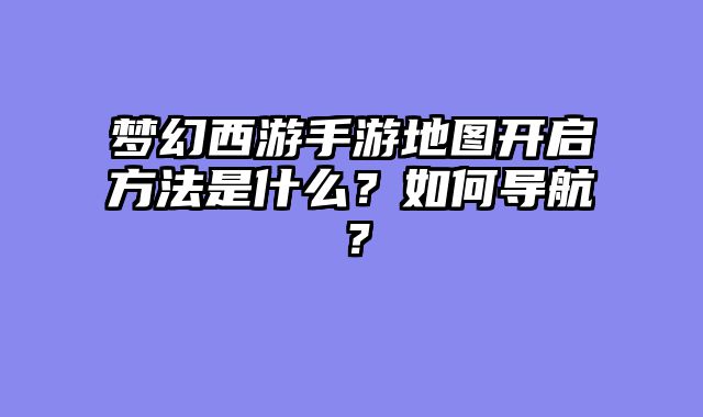 梦幻西游手游地图开启方法是什么？如何导航？