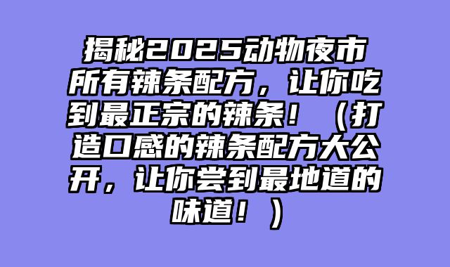 揭秘2025动物夜市所有辣条配方，让你吃到最正宗的辣条！（打造口感的辣条配方大公开，让你尝到最地道的味道！）