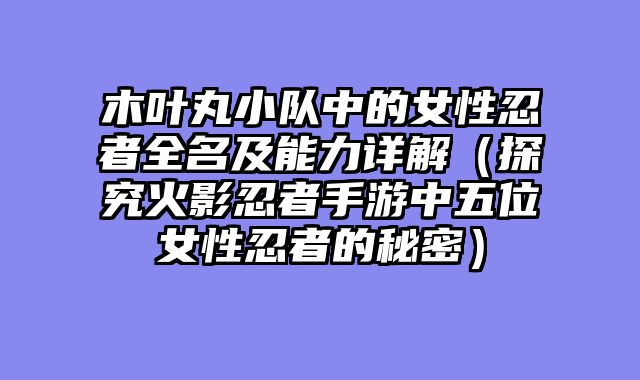 木叶丸小队中的女性忍者全名及能力详解（探究火影忍者手游中五位女性忍者的秘密）