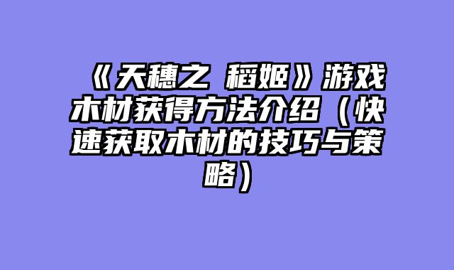 《天穗之咲稻姬》游戏木材获得方法介绍（快速获取木材的技巧与策略）