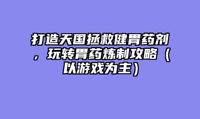 打造天国拯救健胃药剂，玩转胃药炼制攻略（以游戏为主）