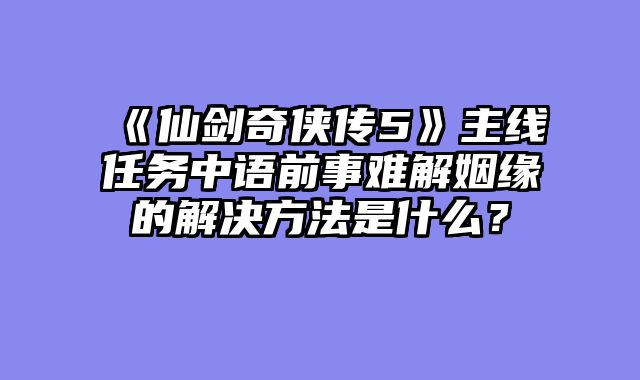 《仙剑奇侠传5》主线任务中语前事难解姻缘的解决方法是什么？