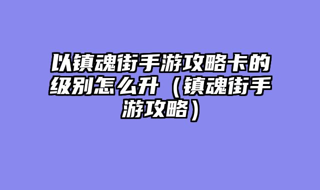 以镇魂街手游攻略卡的级别怎么升（镇魂街手游攻略）