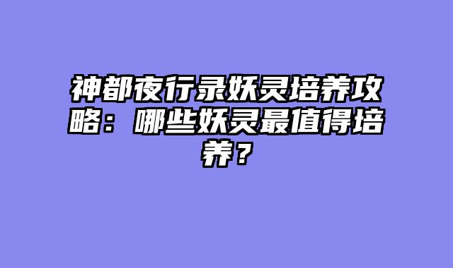 神都夜行录妖灵培养攻略：哪些妖灵最值得培养？