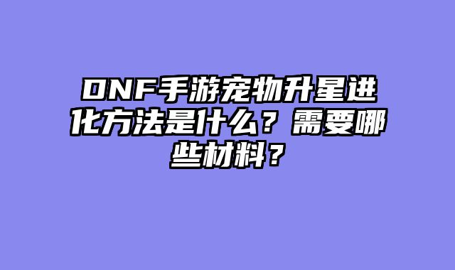 DNF手游宠物升星进化方法是什么？需要哪些材料？