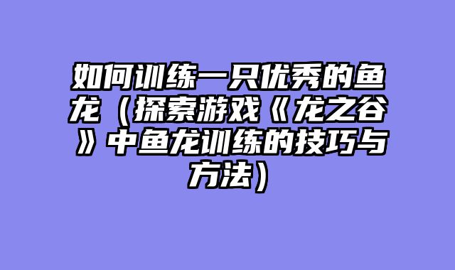 如何训练一只优秀的鱼龙(探索游戏《龙之谷》中鱼龙训练的技巧与方法)