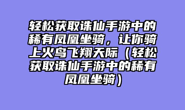 轻松获取诛仙手游中的稀有凤凰坐骑，让你骑上火鸟飞翔天际（轻松获取诛仙手游中的稀有凤凰坐骑）