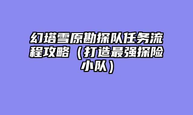 幻塔雪原勘探队任务流程攻略(打造最强探险小队)