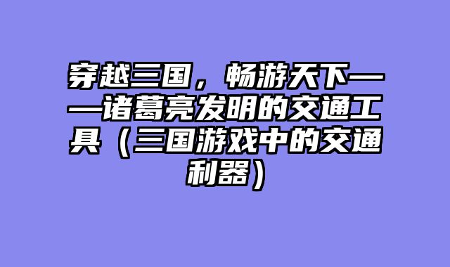 穿越三国,畅游天下——诸葛亮发明的交通工具(三国游戏中的交通利器)