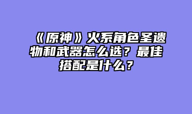 《原神》火系角色圣遗物和武器怎么选？最佳搭配是什么？
