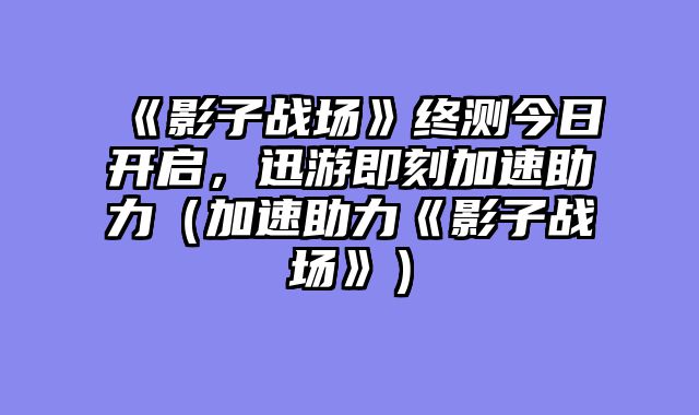 《影子战场》终测今日开启，迅游即刻加速助力（加速助力《影子战场》）