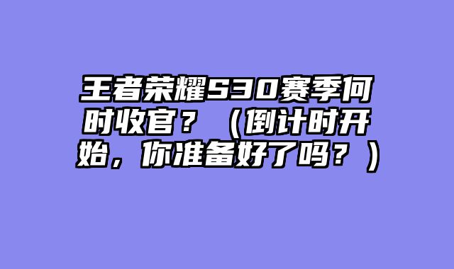 王者荣耀S30赛季何时收官？（倒计时开始，你准备好了吗？）