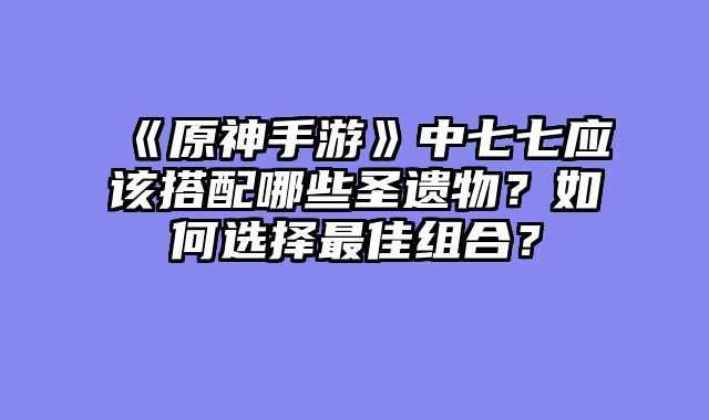 《原神手游》中七七应该搭配哪些圣遗物?如何选择最佳组合?