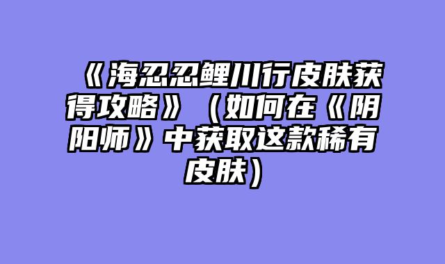 《海忍忍鲤川行皮肤获得攻略》?......														    

								</div>
							</article>
							
							<!-- 上下篇 -->
							<div class=