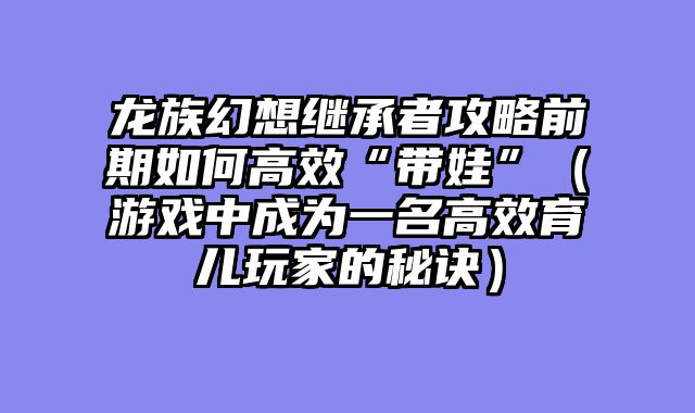 龙族幻想继承者攻略前期如何高效“带娃”（游戏中成为一名高效育儿玩家的秘诀）