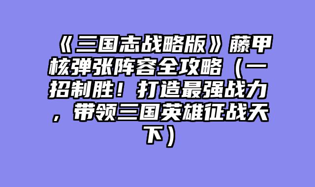 《三国志战略版》藤甲核弹张阵容全攻略（一招制胜！打造最强战力，带领三国英雄征战天下）