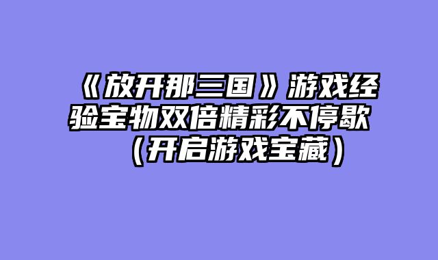 《放开那三国》游戏经验宝物双倍精彩不停歇（开启游戏宝藏）