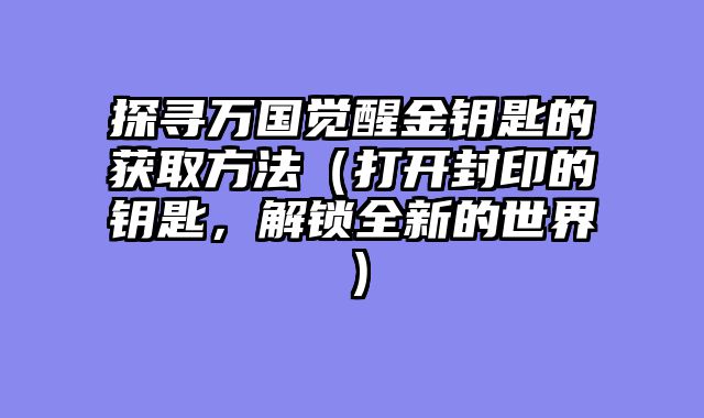 探寻万国觉醒金钥匙的获取方法（打开封印的钥匙，解锁全新的世界）