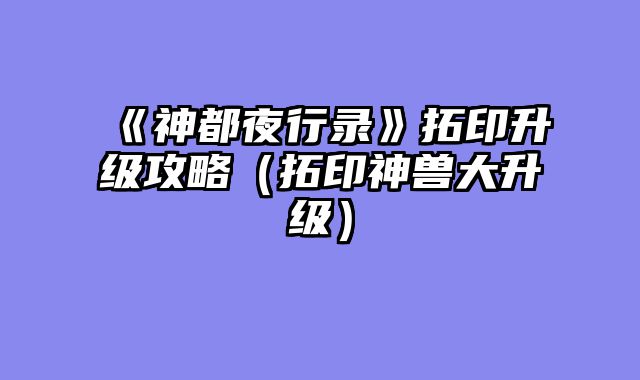《神都夜行录》拓印升级攻略（拓印神兽大升级）