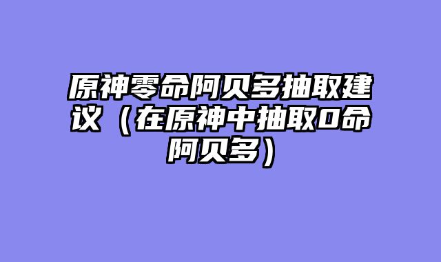 原神零命阿贝多抽取建议（在原神中抽取0命阿贝多）