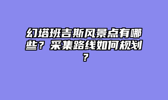 幻塔班吉斯风景点有哪些？采集路线如何规划？