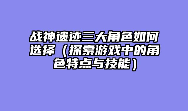战神遗迹三大角色如何选择（探索游戏中的角色特点与技能）