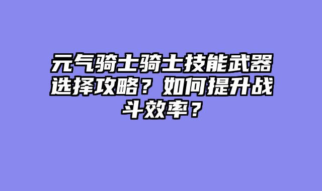 元气骑士骑士技能武器选择攻略？如何提升战斗效率？