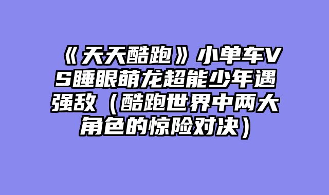 《天天酷跑》小单车VS睡眼萌龙超能少年遇强敌（酷跑世界中两大角色的惊险对决）