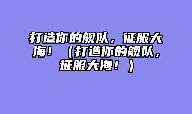 打造你的舰队，征服大海！（打造你的舰队，征服大海！）