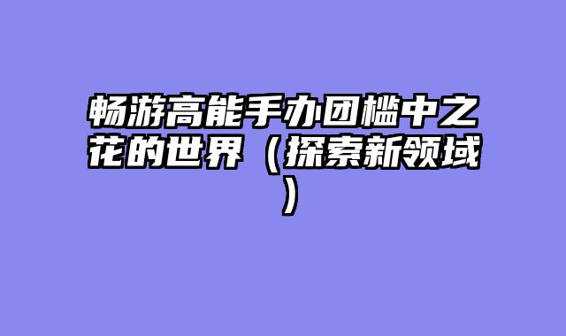 畅游高能手办团槛中之花的世界（探索新领域）