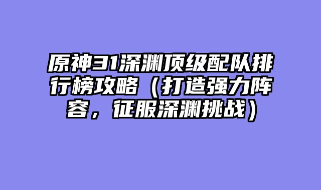 原神31深渊顶级配队排行榜攻略（打造强力阵容，征服深渊挑战）