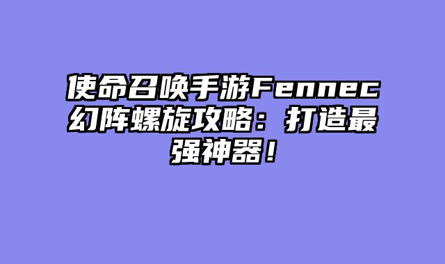 使命召唤手游Fennec幻阵螺旋攻略：打造最强神器！