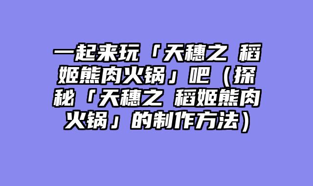一起来玩「天穗之咲稻姬熊肉火锅」吧（探秘「天穗之咲稻姬熊肉火锅」的制作方法）