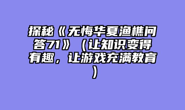 探秘《无悔华夏渔樵问答71》（让知识变得有趣，让游戏充满教育）