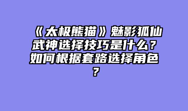 《太极熊猫》魅影狐仙武神选择技巧是什么？如何根据套路选择角色？