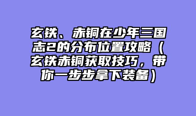 玄铁、赤铜在少年三国志2的分布位置攻略（玄铁赤铜获取技巧，带你一步步拿下装备）
