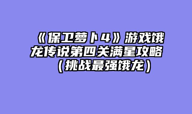 《保卫萝卜4》游戏饿龙传说第四关满星攻略（挑战最强饿龙）