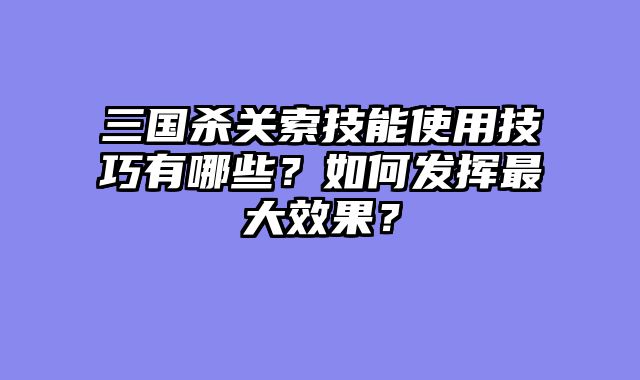 三国杀关索技能使用技巧有哪些？如何发挥最大效果？