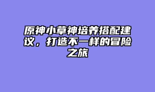 原神小草神培养搭配建议，打造不一样的冒险之旅