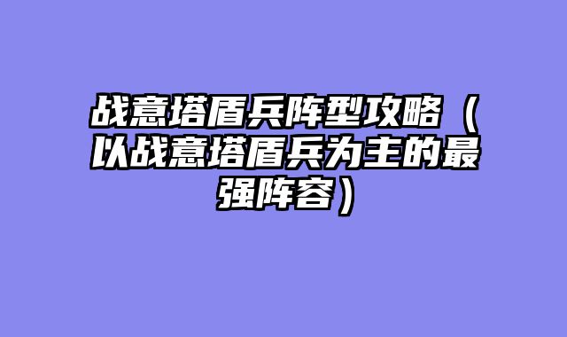 战意塔盾兵阵型攻略（以战意塔盾兵为主的最强阵容）