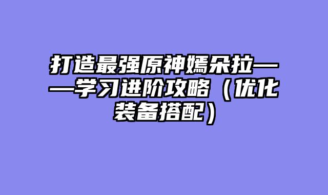 打造最强原神嫣朵拉——学习进阶攻略（优化装备搭配）