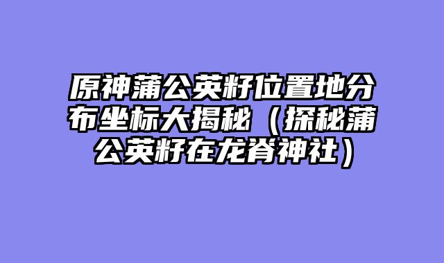 原神蒲公英籽位置地分布坐标大揭秘（探秘蒲公英籽在龙脊神社）