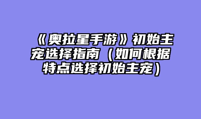 《奥拉星手游》初始主宠选择指南（如何根据特点选择初始主宠）
