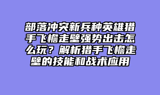 部落冲突新兵种英雄猎手飞檐走壁强势出击怎么玩？解析猎手飞檐走壁的技能和战术应用