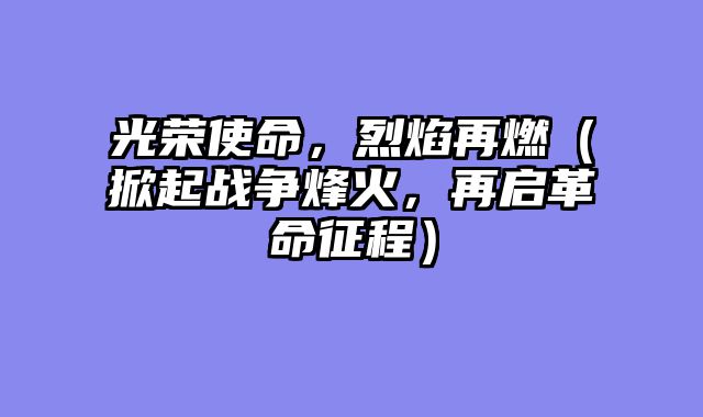 光荣使命，烈焰再燃（掀起战争烽火，再启革命征程）
