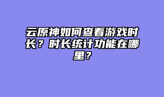 云原神如何查看游戏时长？时长统计功能在哪里？