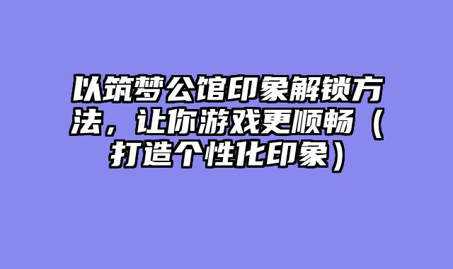 以筑梦公馆印象解锁方法，让你游戏更顺畅（打造个性化印象）