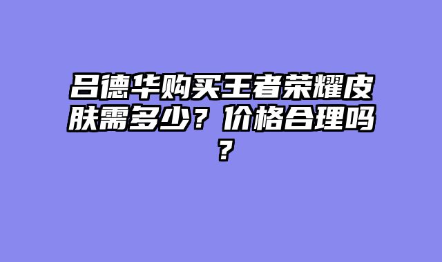 吕德华购买王者荣耀皮肤需多少？价格合理吗？